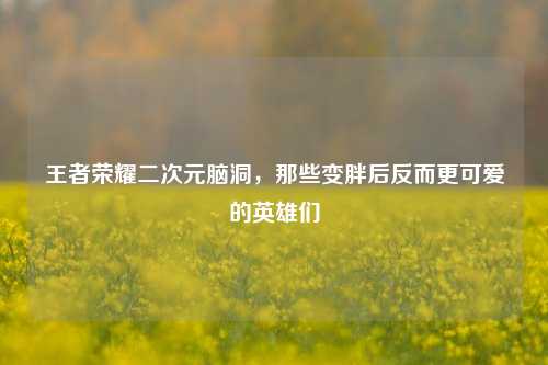 王者荣耀二次元脑洞，那些变胖后反而更可爱的英雄们
