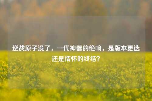 逆战原子没了，一代神器的绝响，是版本更迭还是情怀的终结？