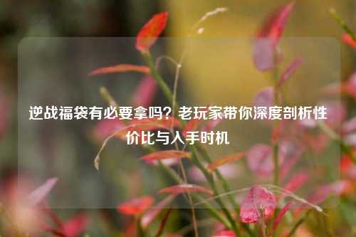 逆战福袋有必要拿吗？老玩家带你深度剖析性价比与入手时机