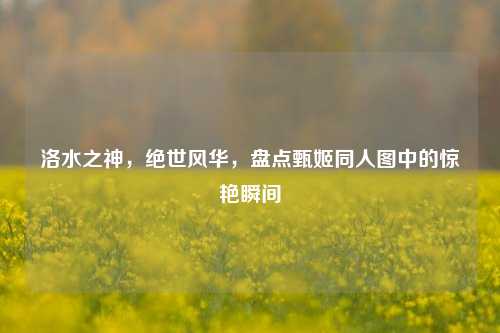 洛水之神，绝世风华，盘点甄姬同人图中的惊艳瞬间