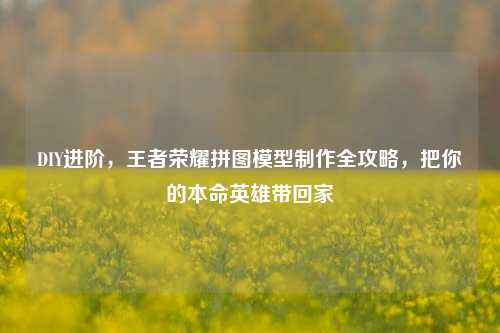 DIY进阶，王者荣耀拼图模型制作全攻略，把你的本命英雄带回家