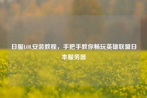 日服LOL安装教程，手把手教你畅玩英雄联盟日本服务器
