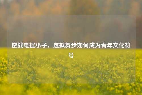 逆战电摇小子,虚拟舞步如何成为青年文化符号