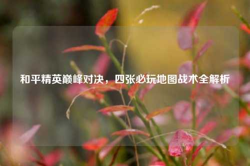 和平精英巅峰对决，四张必玩地图战术全解析