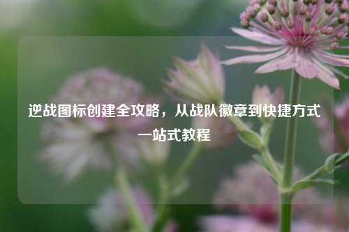 逆战图标创建全攻略，从战队徽章到快捷方式一站式教程