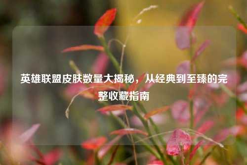 英雄联盟皮肤数量大揭秘，从经典到至臻的完整收藏指南