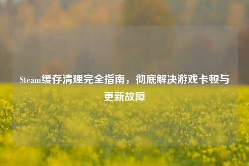 Steam缓存清理完全指南，彻底解决游戏卡顿与更新故障