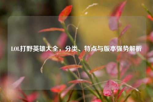 LOL打野英雄大全，分类、特点与版本强势解析
