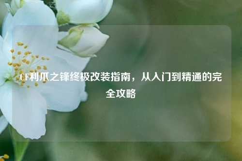 CF利爪之锋终极改装指南，从入门到精通的完全攻略