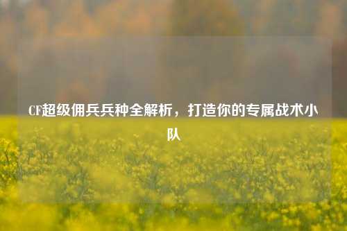 CF超级佣兵兵种全解析，打造你的专属战术小队