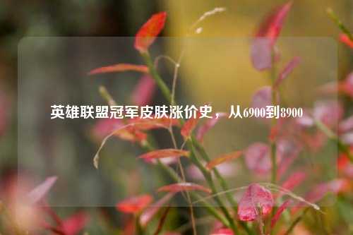 英雄联盟冠军皮肤涨价史,从6900到8900