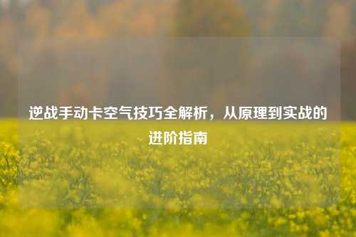 逆战手动卡空气技巧全解析,从原理到实战的进阶指南