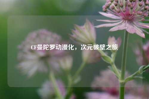 CF曼陀罗动漫化，次元破壁之旅