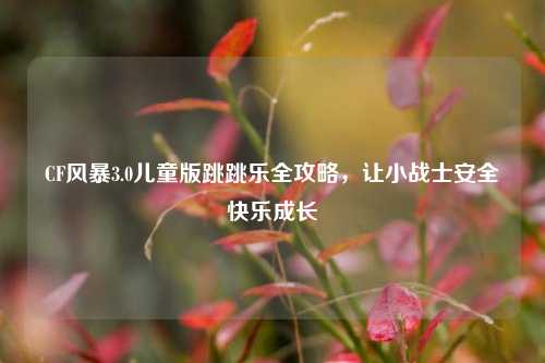CF风暴3.0儿童版跳跳乐全攻略，让小战士安全快乐成长