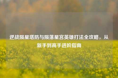 逆战陨星塔防与陨落星宫英雄打法全攻略,从新手到高手进阶指南