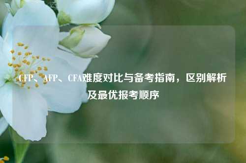 CFP、AFP、CFA难度对比与备考指南,区别解析及最优报考顺序