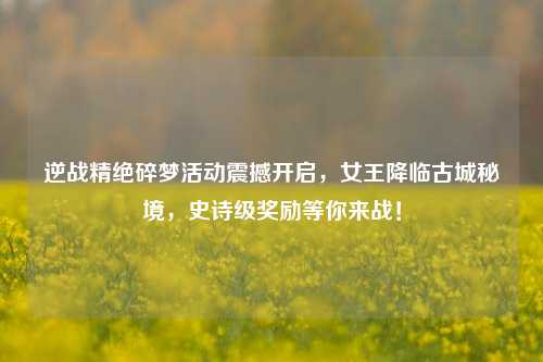 逆战精绝碎梦活动震撼开启,女王降临古城秘境,史诗级奖励等你来战!