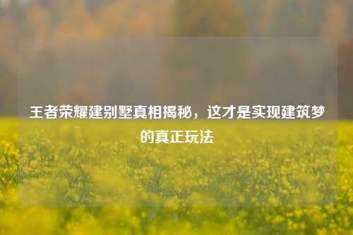 王者荣耀建别墅真相揭秘,这才是实现建筑梦的真正玩法