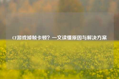 CF游戏掉帧卡顿？一文读懂原因与解决方案