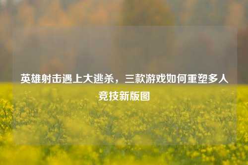 英雄射击遇上大逃杀,三款游戏如何重塑多人竞技新版图