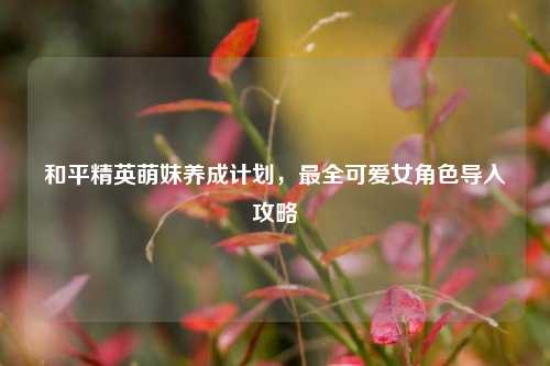 和平精英萌妹养成计划,最全可爱女角色导入攻略