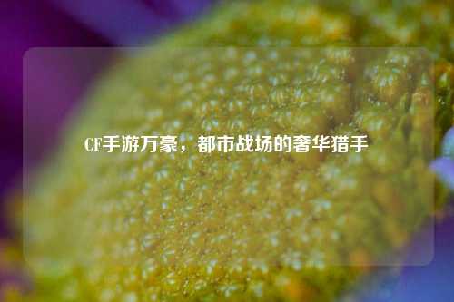 CF手游万豪,都市战场的奢华猎手