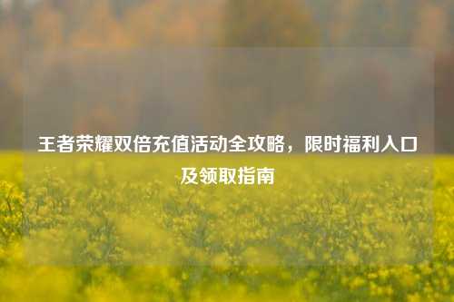 王者荣耀双倍充值活动全攻略,限时福利入口及领取指南
