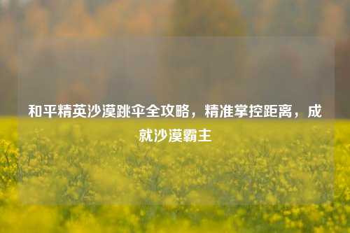 和平精英沙漠跳伞全攻略，精准掌控距离，成就沙漠霸主