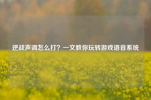 逆战声调怎么打?一文教你玩转游戏语音系统