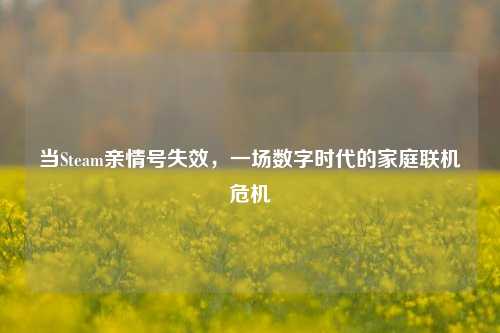 当Steam亲情号失效,一场数字时代的家庭联机危机