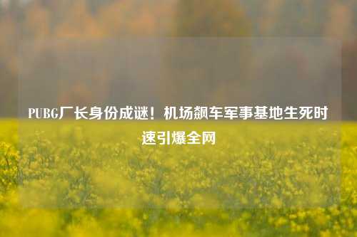 PUBG厂长身份成谜!机场飙车军事基地生死时速引爆全网