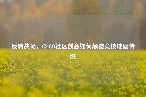 反转战场,CS:GO社区创意如何颠覆竞技地图传统