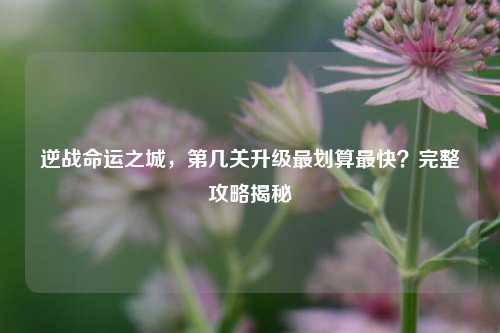 逆战命运之城，第几关升级最划算最快？完整攻略揭秘