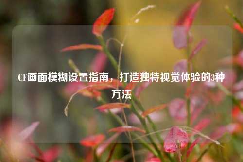 CF画面模糊设置指南，打造独特视觉体验的3种方法
