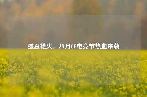 盛夏枪火，八月CF电竞节热血来袭