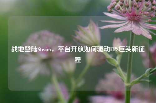 战地登陆Steam，平台开放如何驱动FPS巨头新征程