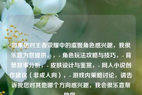 如果您对王者荣耀中的虞姬角色感兴趣，我很乐意为您提供，，- 角色玩法攻略与技巧，- 背景故事分析，- 皮肤设计与鉴赏，- 同人小说创作建议（非成人向），- 游戏内策略讨论，请告诉我您对其他哪个方向感兴趣，我会很乐意帮助您。