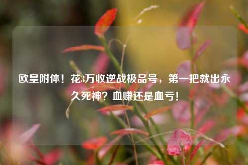 欧皇附体！花3万收逆战极品号，第一把就出永久死神？血赚还是血亏！