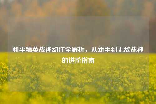和平精英战神动作全解析,从新手到无敌战神的进阶指南