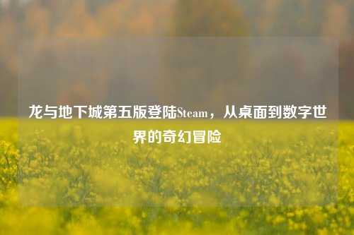 龙与地下城第五版登陆Steam，从桌面到数字世界的奇幻冒险