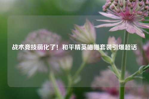 战术竞技萌化了!和平精英喵喵套装引爆超话