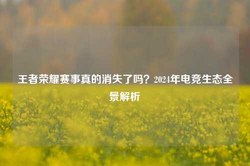 王者荣耀赛事真的消失了吗?2024年电竞生态全景解析