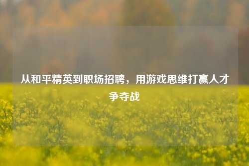 从和平精英到职场招聘,用游戏思维打赢人才争夺战