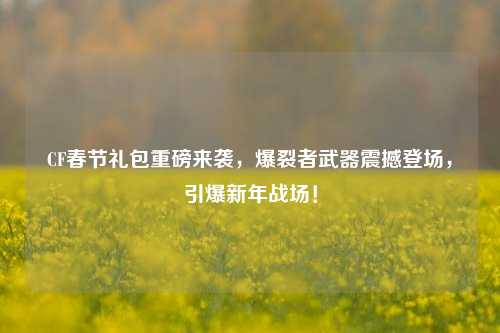 CF春节礼包重磅来袭，爆裂者武器震撼登场，引爆新年战场！