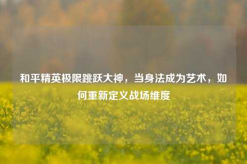 和平精英极限跳跃大神，当身法成为艺术，如何重新定义战场维度