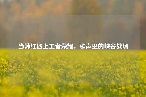 当韩红遇上王者荣耀，歌声里的峡谷战场