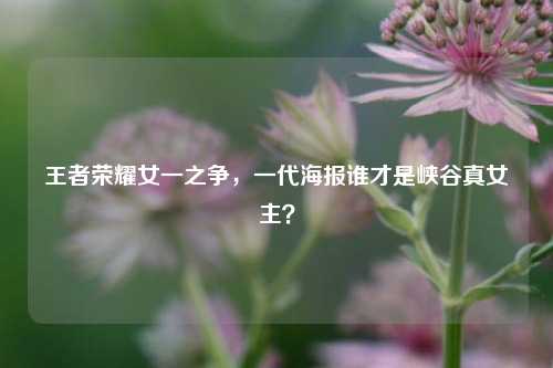 王者荣耀女一之争,一代海报谁才是峡谷真女主?