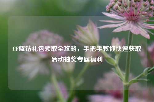 CF蓝钻礼包领取全攻略，手把手教你快速获取活动抽奖专属福利