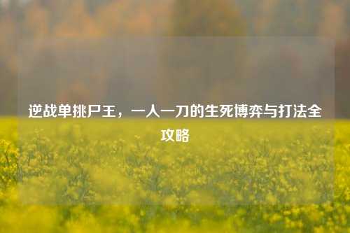 逆战单挑尸王,一人一刀的生死博弈与打法全攻略