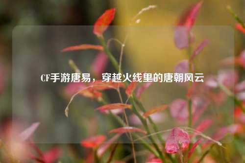 CF手游唐易，穿越火线里的唐朝风云